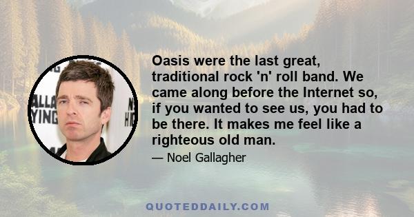 Oasis were the last great, traditional rock 'n' roll band. We came along before the Internet so, if you wanted to see us, you had to be there. It makes me feel like a righteous old man.