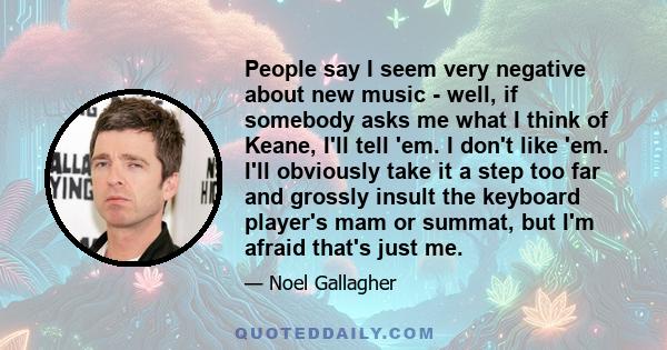 People say I seem very negative about new music - well, if somebody asks me what I think of Keane, I'll tell 'em. I don't like 'em. I'll obviously take it a step too far and grossly insult the keyboard player's mam or