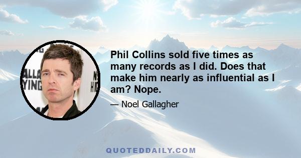 Phil Collins sold five times as many records as I did. Does that make him nearly as influential as I am? Nope.