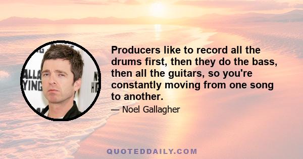 Producers like to record all the drums first, then they do the bass, then all the guitars, so you're constantly moving from one song to another.