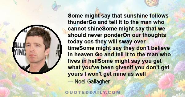 Some might say that sunshine follows thunderGo and tell it to the man who cannot shineSome might say that we should never ponderOn our thoughts today cos they will sway over timeSome might say they don't believe in