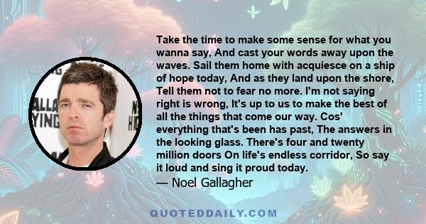 Take the time to make some sense for what you wanna say, And cast your words away upon the waves. Sail them home with acquiesce on a ship of hope today, And as they land upon the shore, Tell them not to fear no more.