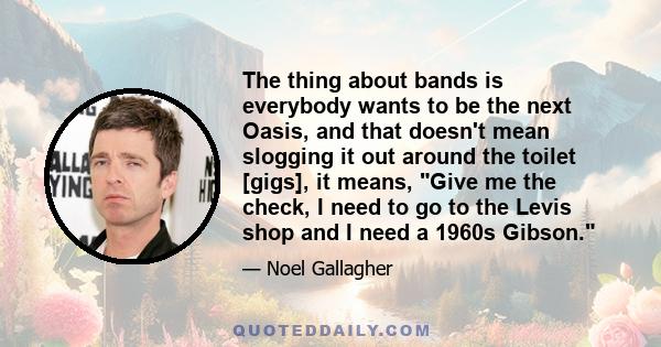 The thing about bands is everybody wants to be the next Oasis, and that doesn't mean slogging it out around the toilet [gigs], it means, Give me the check, I need to go to the Levis shop and I need a 1960s Gibson.