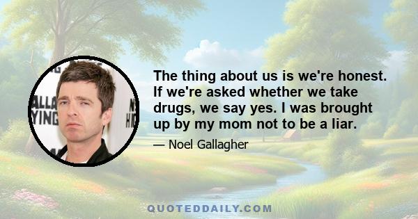 The thing about us is we're honest. If we're asked whether we take drugs, we say yes. I was brought up by my mom not to be a liar.