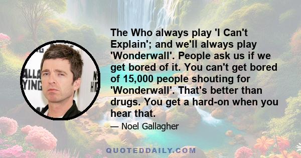 The Who always play 'I Can't Explain'; and we'll always play 'Wonderwall'. People ask us if we get bored of it. You can't get bored of 15,000 people shouting for 'Wonderwall'. That's better than drugs. You get a hard-on 