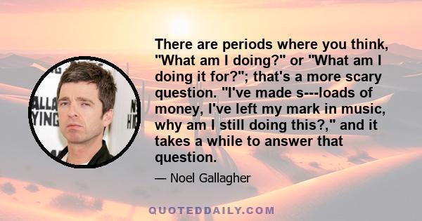 There are periods where you think, What am I doing? or What am I doing it for?; that's a more scary question. I've made s---loads of money, I've left my mark in music, why am I still doing this?, and it takes a while to 