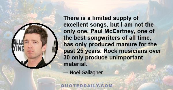 There is a limited supply of excellent songs, but I am not the only one. Paul McCartney, one of the best songwriters of all time, has only produced manure for the past 25 years. Rock musicians over 30 only produce