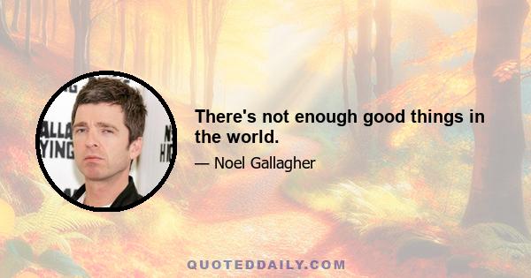 There's not enough good things in the world.