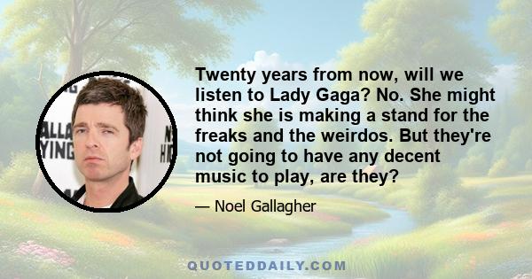 Twenty years from now, will we listen to Lady Gaga? No. She might think she is making a stand for the freaks and the weirdos. But they're not going to have any decent music to play, are they?