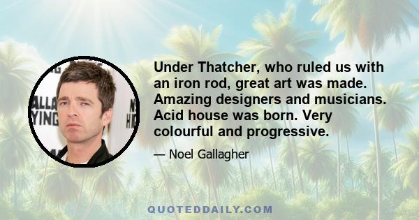 Under Thatcher, who ruled us with an iron rod, great art was made. Amazing designers and musicians. Acid house was born. Very colourful and progressive.