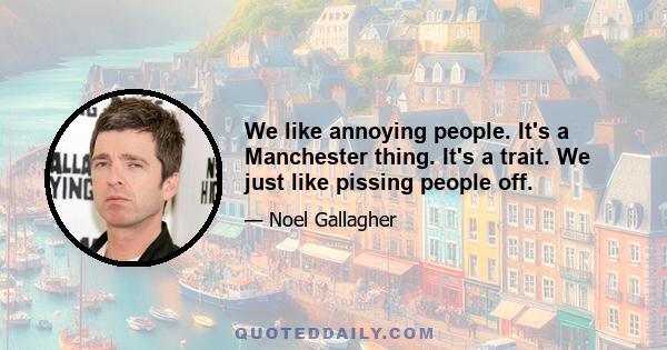 We like annoying people. It's a Manchester thing. It's a trait. We just like pissing people off.