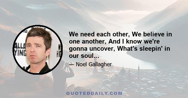 We need each other, We believe in one another, And I know we're gonna uncover, What's sleepin' in our soul...