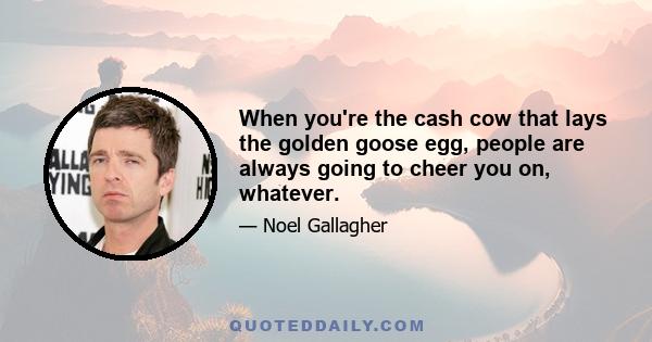 When you're the cash cow that lays the golden goose egg, people are always going to cheer you on, whatever.