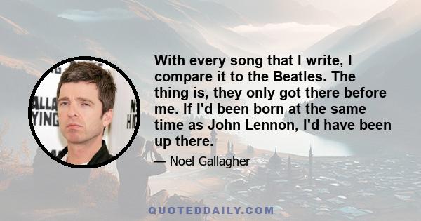 With every song that I write, I compare it to the Beatles. The thing is, they only got there before me. If I'd been born at the same time as John Lennon, I'd have been up there.