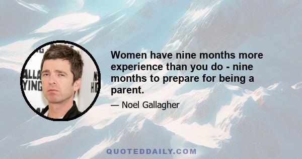 Women have nine months more experience than you do - nine months to prepare for being a parent.