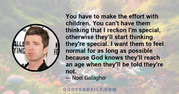 You have to make the effort with children. You can't have them thinking that I reckon I'm special, otherwise they'll start thinking they're special. I want them to feel normal for as long as possible because God knows