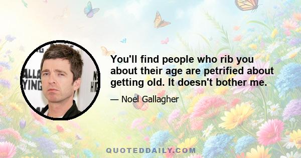 You'll find people who rib you about their age are petrified about getting old. It doesn't bother me.