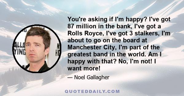 You're asking if I'm happy? I've got 87 million in the bank, I've got a Rolls Royce, I've got 3 stalkers, I'm about to go on the board at Manchester City, I'm part of the greatest band in the world. Am I happy with