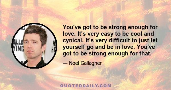 You've got to be strong enough for love. It's very easy to be cool and cynical. It's very difficult to just let yourself go and be in love. You've got to be strong enough for that.