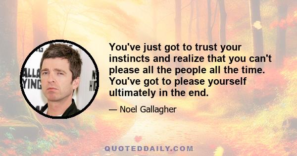 You've just got to trust your instincts and realize that you can't please all the people all the time. You've got to please yourself ultimately in the end.