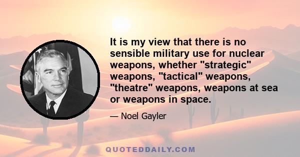 It is my view that there is no sensible military use for nuclear weapons, whether strategic weapons, tactical weapons, theatre weapons, weapons at sea or weapons in space.