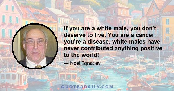 If you are a white male, you don't deserve to live. You are a cancer, you're a disease, white males have never contributed anything positive to the world!