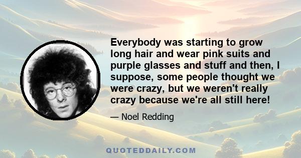 Everybody was starting to grow long hair and wear pink suits and purple glasses and stuff and then, I suppose, some people thought we were crazy, but we weren't really crazy because we're all still here!