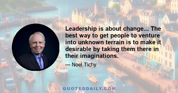 Leadership is about change... The best way to get people to venture into unknown terrain is to make it desirable by taking them there in their imaginations.