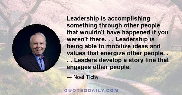 Leadership is accomplishing something through other people that wouldn't have happened if you weren't there. . . Leadership is being able to mobilize ideas and values that energize other people. . . . Leaders develop a