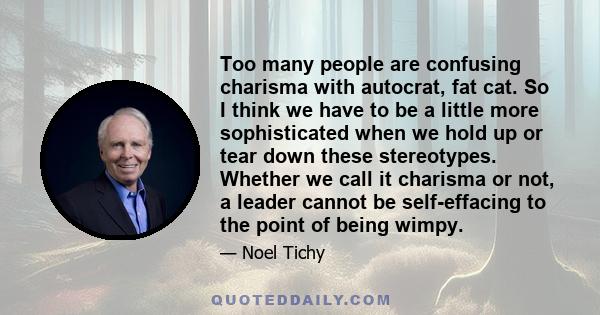 Too many people are confusing charisma with autocrat, fat cat. So I think we have to be a little more sophisticated when we hold up or tear down these stereotypes. Whether we call it charisma or not, a leader cannot be