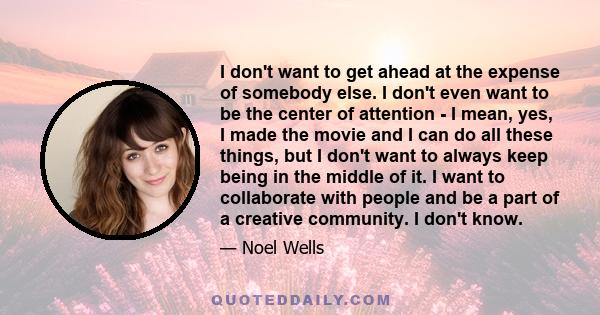 I don't want to get ahead at the expense of somebody else. I don't even want to be the center of attention - I mean, yes, I made the movie and I can do all these things, but I don't want to always keep being in the