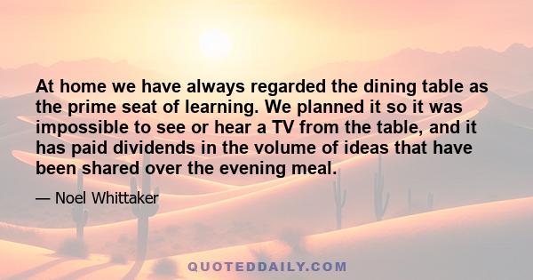 At home we have always regarded the dining table as the prime seat of learning. We planned it so it was impossible to see or hear a TV from the table, and it has paid dividends in the volume of ideas that have been