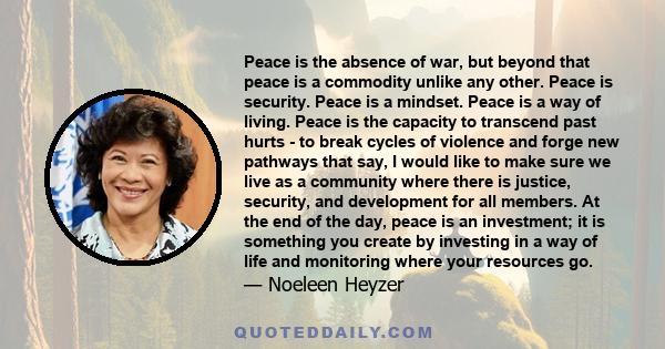 Peace is the absence of war, but beyond that peace is a commodity unlike any other. Peace is security. Peace is a mindset. Peace is a way of living. Peace is the capacity to transcend past hurts - to break cycles of