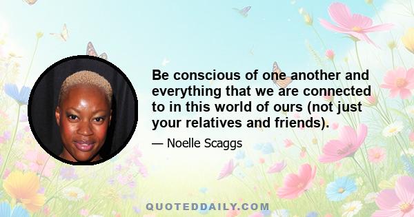 Be conscious of one another and everything that we are connected to in this world of ours (not just your relatives and friends).