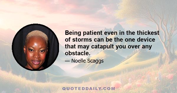 Being patient even in the thickest of storms can be the one device that may catapult you over any obstacle.