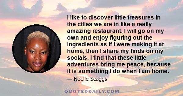 I like to discover little treasures in the cities we are in like a really amazing restaurant. I will go on my own and enjoy figuring out the ingredients as if I were making it at home, then I share my finds on my