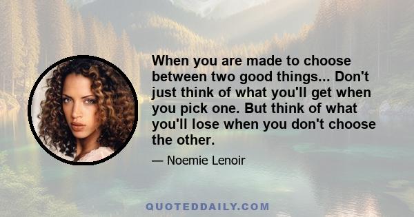 When you are made to choose between two good things... Don't just think of what you'll get when you pick one. But think of what you'll lose when you don't choose the other.