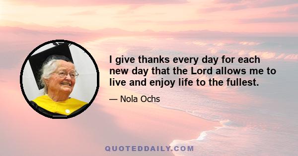 I give thanks every day for each new day that the Lord allows me to live and enjoy life to the fullest.