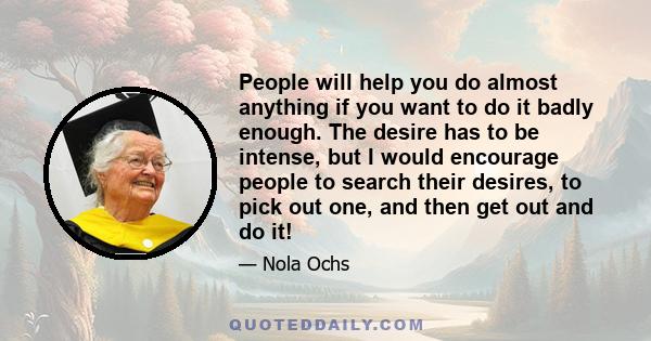 People will help you do almost anything if you want to do it badly enough. The desire has to be intense, but I would encourage people to search their desires, to pick out one, and then get out and do it!