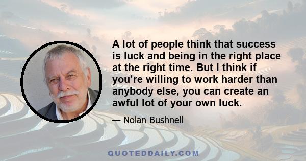 A lot of people think that success is luck and being in the right place at the right time. But I think if you’re willing to work harder than anybody else, you can create an awful lot of your own luck.