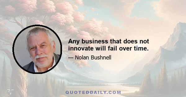 Any business that does not innovate will fail over time.