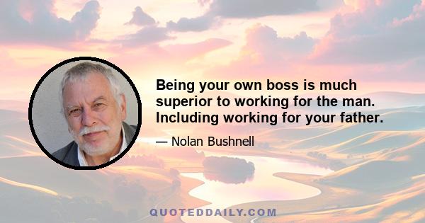 Being your own boss is much superior to working for the man. Including working for your father.