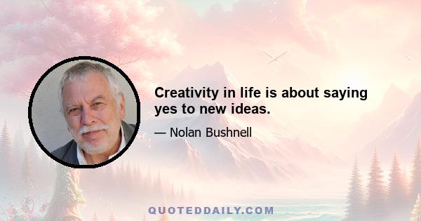 Creativity in life is about saying yes to new ideas.