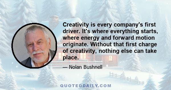 Creativity is every company's first driver. It's where everything starts, where energy and forward motion originate. Without that first charge of creativity, nothing else can take place.