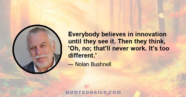 Everybody believes in innovation until they see it. Then they think, 'Oh, no; that'll never work. It's too different.'