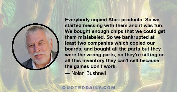 Everybody copied Atari products. So we started messing with them and it was fun. We bought enough chips that we could get them mislabeled. So we bankrupted at least two companies which copied our boards, and bought all