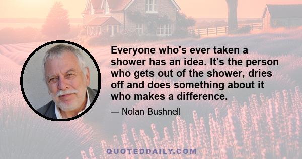 Everyone who's ever taken a shower has an idea. It's the person who gets out of the shower, dries off and does something about it who makes a difference.