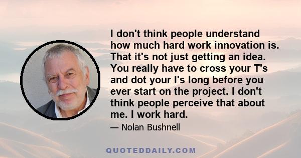 I don't think people understand how much hard work innovation is. That it's not just getting an idea. You really have to cross your T's and dot your I's long before you ever start on the project. I don't think people