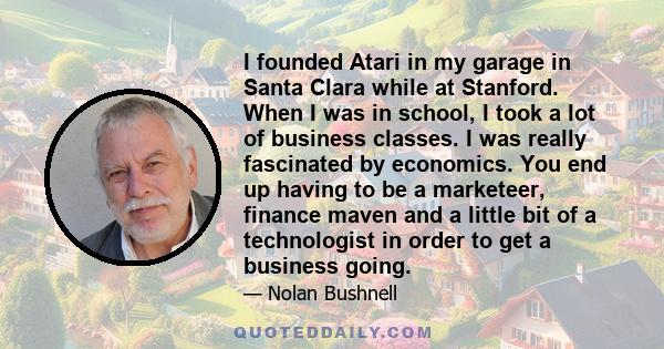 I founded Atari in my garage in Santa Clara while at Stanford. When I was in school, I took a lot of business classes. I was really fascinated by economics. You end up having to be a marketeer, finance maven and a