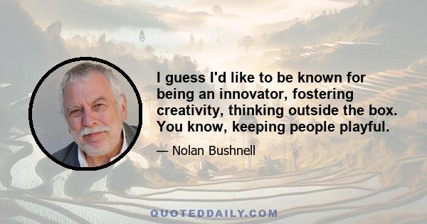 I guess I'd like to be known for being an innovator, fostering creativity, thinking outside the box. You know, keeping people playful.